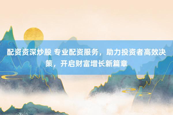 配资资深炒股 专业配资服务，助力投资者高效决策，开启财富增长新篇章