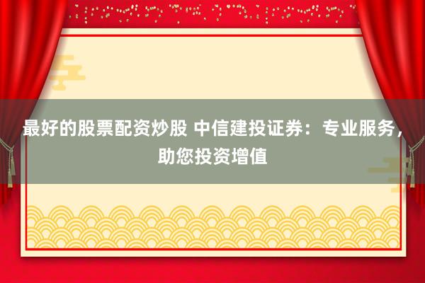 最好的股票配资炒股 中信建投证券：专业服务，助您投资增值