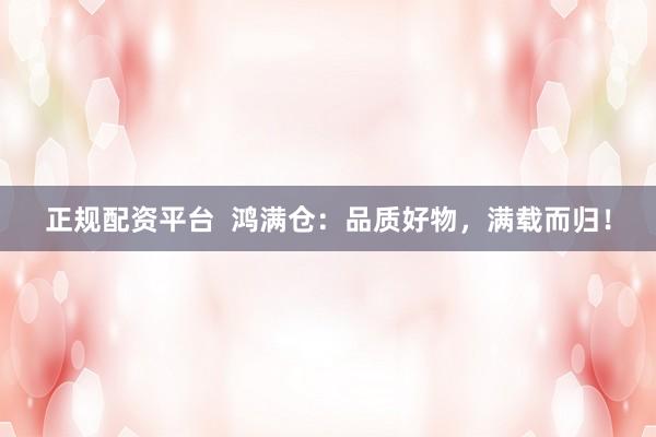 正规配资平台  鸿满仓：品质好物，满载而归！