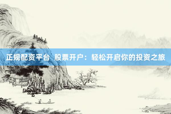 正规配资平台 股票开户:轻松开启你的投资之旅