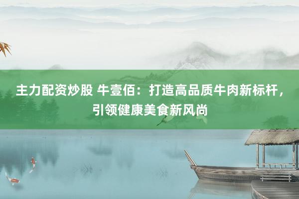 主力配资炒股 牛壹佰：打造高品质牛肉新标杆，引领健康美食新风尚