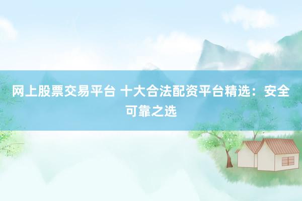 网上股票交易平台 十大合法配资平台精选：安全可靠之选