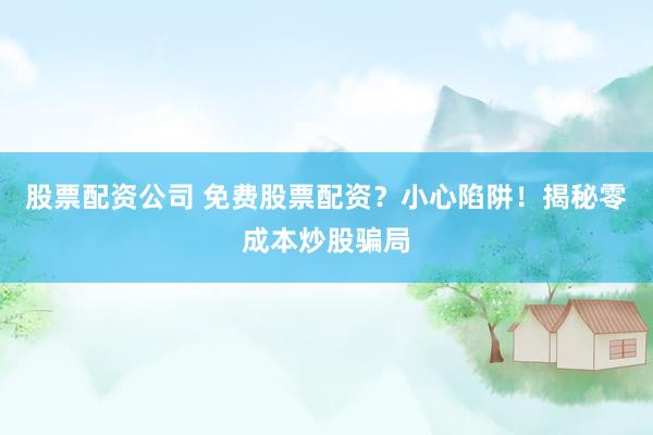 股票配资公司 免费股票配资？小心陷阱！揭秘零成本炒股骗局