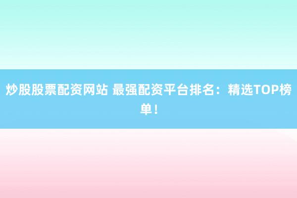 炒股股票配资网站 最强配资平台排名：精选TOP榜单！