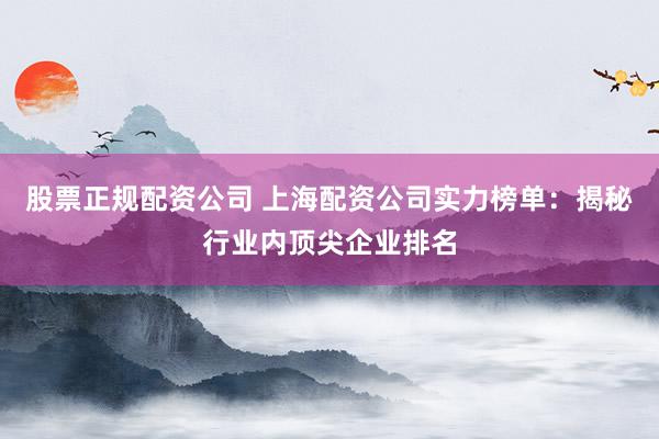 股票正规配资公司 上海配资公司实力榜单：揭秘行业内顶尖企业排名